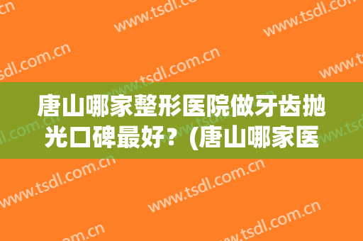 唐山哪家整形医院做牙齿抛光口碑最好？(唐山哪家医院矫正牙齿好)