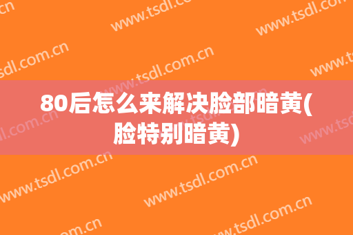 80后怎么来解决脸部暗黄(脸特别暗黄)