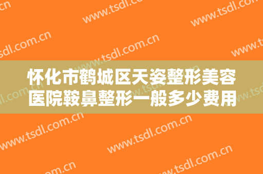 怀化市鹤城区天姿整形美容医院鞍鼻整形一般多少费用?需要多久恢复?