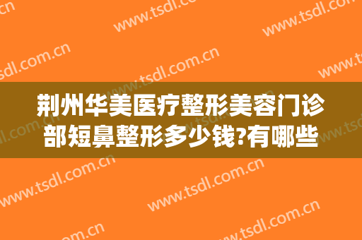 荆州华美医疗整形美容门诊部短鼻整形多少钱?有哪些优势?(荆州整形美容医疗机构)