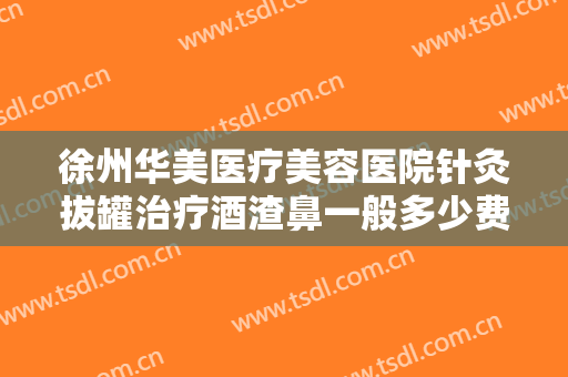 徐州华美医疗美容医院针灸拔罐治疗酒渣鼻一般多少费用?有哪些优势?