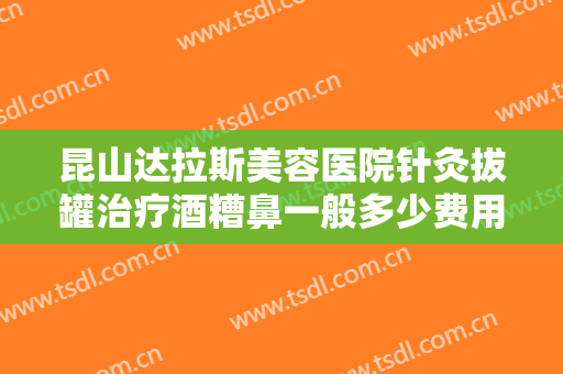 昆山达拉斯美容医院针灸拔罐治疗酒糟鼻一般多少费用?需要多久恢复?