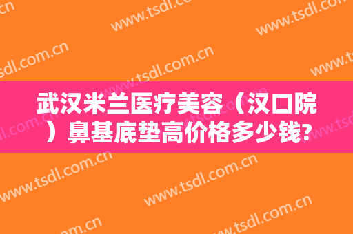 武汉米兰医疗美容（汉口院）鼻基底垫高价格多少钱?可靠吗?