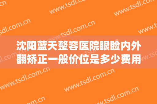 沈阳蓝天整容医院眼睑内外翻矫正一般价位是多少费用?靠谱吗?(沈阳双眼皮整形医院)