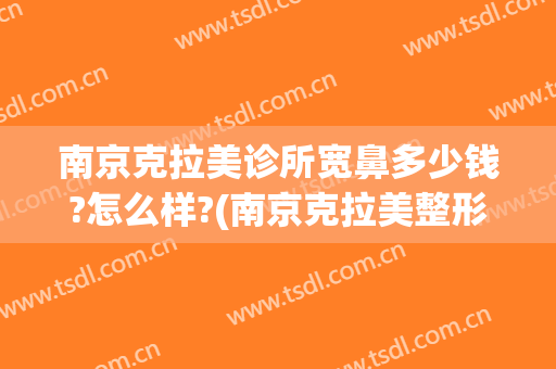 南京克拉美诊所宽鼻多少钱?怎么样?(南京克拉美整形怎么样)