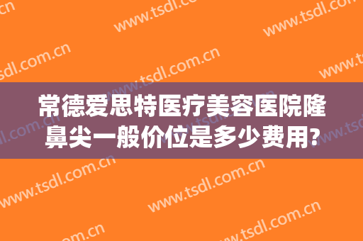 常德爱思特医疗美容医院隆鼻尖一般价位是多少费用?靠谱吗?(常德市爱思特整形医院前台电话)
