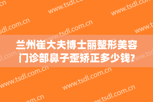 兰州崔大夫博士丽整形美容门诊部鼻子歪矫正多少钱?多长时间恢复?(兰州崔大夫美容医院正规吗?)