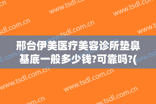 邢台伊美医疗美容诊所垫鼻基底一般多少钱?可靠吗?(邢台伊美整形做双眼皮怎么样)