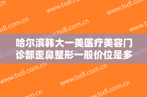 哈尔滨韩大一美医疗美容门诊部歪鼻整形一般价位是多少费用?效果怎么样?