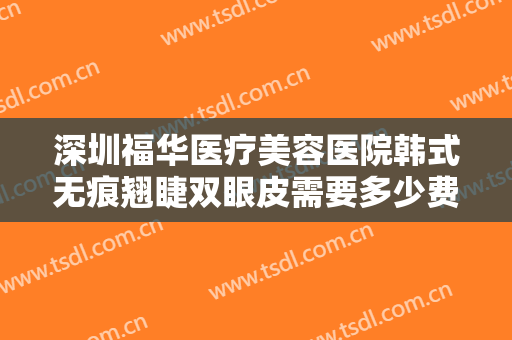 深圳福华医疗美容医院韩式无痕翘睫双眼皮需要多少费用?有哪些优势?