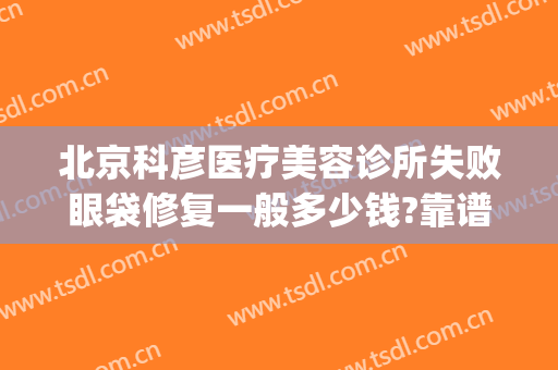 北京科彦医疗美容诊所失败眼袋修复一般多少钱?靠谱吗?(北京治眼袋哪家医院做的好)