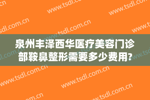 泉州丰泽西华医疗美容门诊部鞍鼻整形需要多少费用?靠谱吗?(泉州西华整形美容医院怎么样)