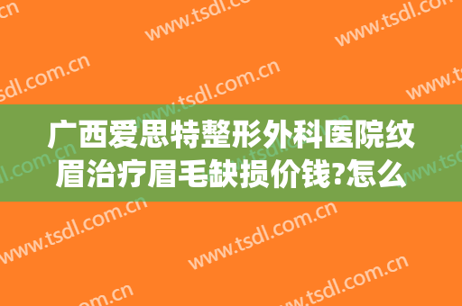 广西爱思特整形外科医院纹眉治疗眉毛缺损价钱?怎么样?(爱思特纹眉多少钱)