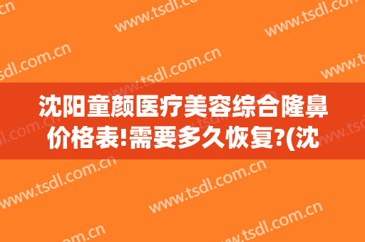 沈阳童颜医疗美容综合隆鼻价格表!需要多久恢复?(沈阳童颜医疗美容整形医院电话)