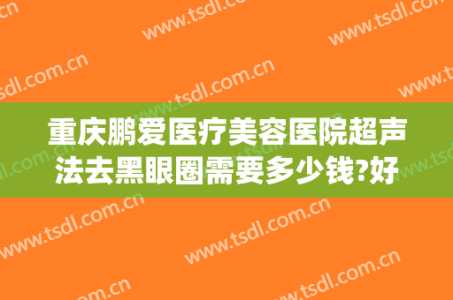 重庆鹏爱医疗美容医院超声法去黑眼圈需要多少钱?好不好?(重庆鹏爱医疗美容医院是正规医院吗)