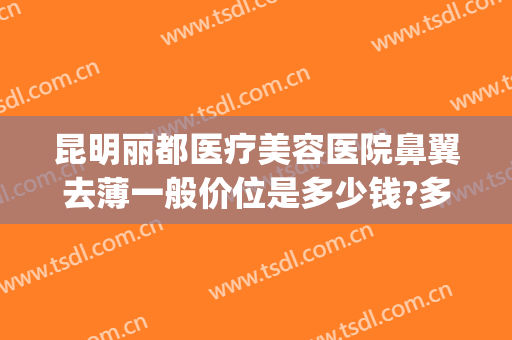 昆明丽都医疗美容医院鼻翼去薄一般价位是多少钱?多长时间恢复?(昆明做鼻子多少钱)