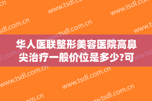 华人医联整形美容医院高鼻尖治疗一般价位是多少?可靠吗?(华美整形鼻子多少钱)