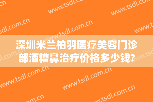 深圳米兰柏羽医疗美容门诊部酒糟鼻治疗价格多少钱?靠谱吗?(女生可以领结婚证的年龄)
