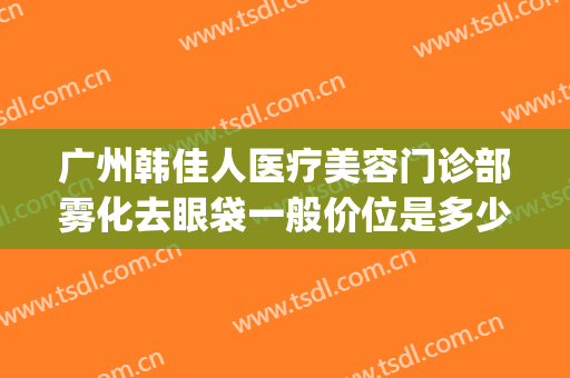 广州韩佳人医疗美容门诊部雾化去眼袋一般价位是多少?可靠吗?(广州市佳人医疗美容怎么样)