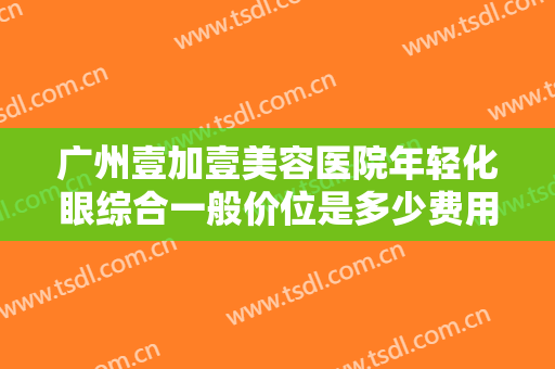 广州壹加壹美容医院年轻化眼综合一般价位是多少费用?需要多久恢复?