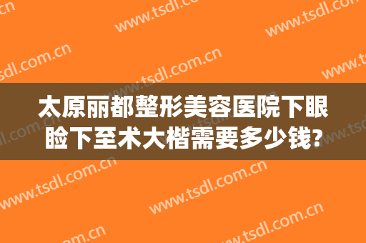 太原丽都整形美容医院下眼睑下至术大楷需要多少钱?可靠吗?(太原去眼袋整形医院)