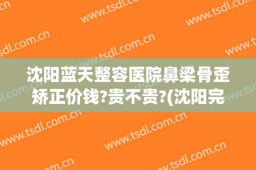 沈阳蓝天整容医院鼻梁骨歪矫正价钱?贵不贵?(沈阳完美隆鼻)