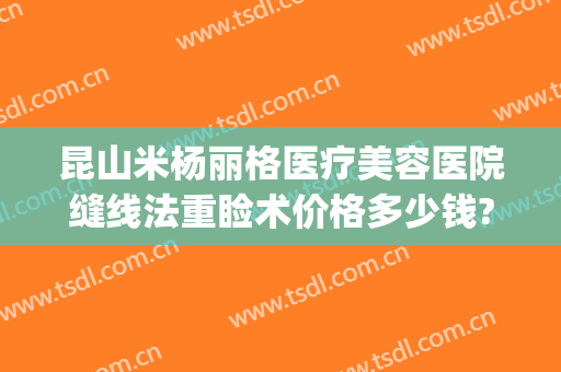 昆山米杨丽格医疗美容医院缝线法重睑术价格多少钱?怎么样?(昆山米扬丽格医疗美容医院怎么样)