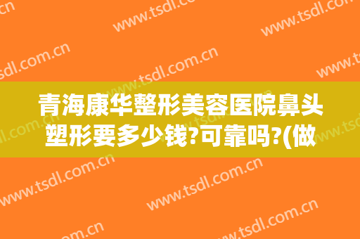 青海康华整形美容医院鼻头塑形要多少钱?可靠吗?(做个高鼻梁永久多少钱)