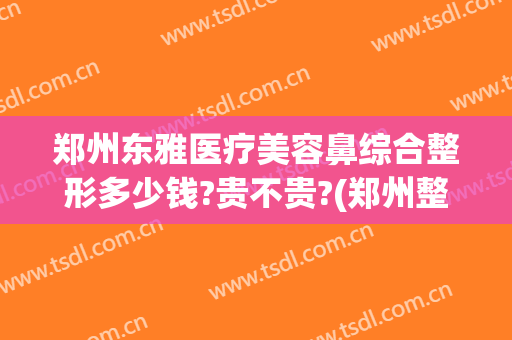郑州东雅医疗美容鼻综合整形多少钱?贵不贵?(郑州整鼻子多少钱)