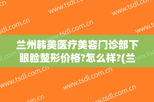 兰州韩美医疗美容门诊部下眼睑整形价格?怎么样?(兰州亚韩美容整形医院地址)