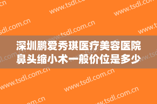 深圳鹏爱秀琪医疗美容医院鼻头缩小术一般价位是多少钱?可靠吗?(深圳鹏爱秀琪医疗美容医院好不好)