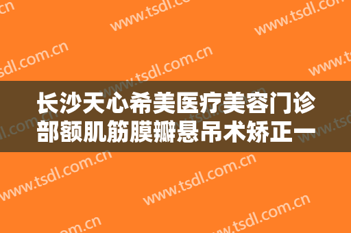 长沙天心希美医疗美容门诊部额肌筋膜瓣悬吊术矫正一般多少费用?有哪些优势?