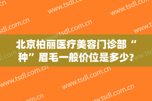 北京柏丽医疗美容门诊部“种”眉毛一般价位是多少?有哪些优势?(北京柏丽医疗美容门诊部怎么样)