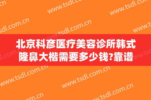 北京科彦医疗美容诊所韩式隆鼻大楷需要多少钱?靠谱吗?(科彦医美整形怎么样)