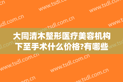 大同清木整形医疗美容机构下至手术什么价格?有哪些优势?(清木医疗美容整形怎么样)