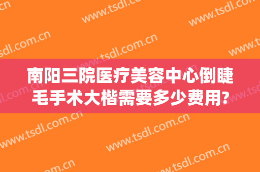 南阳三院医疗美容中心倒睫毛手术大楷需要多少费用?怎么样?(南阳整形美容医院费用)