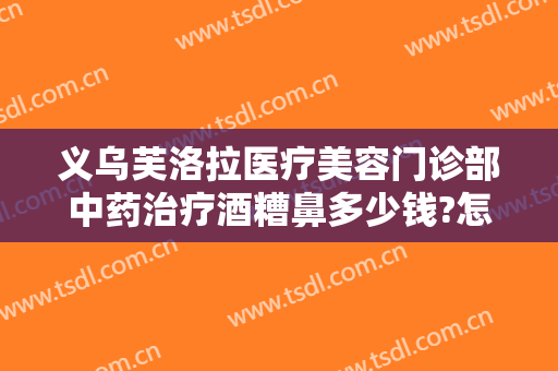 义乌芙洛拉医疗美容门诊部中药治疗酒糟鼻多少钱?怎么样?