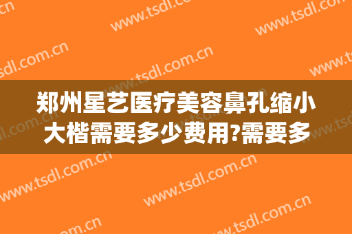 郑州星艺医疗美容鼻孔缩小大楷需要多少费用?需要多久恢复?(郑州巨星整形美容医院)