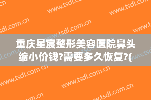 重庆星宸整形美容医院鼻头缩小价钱?需要多久恢复?(重庆星宸整容整形医院)