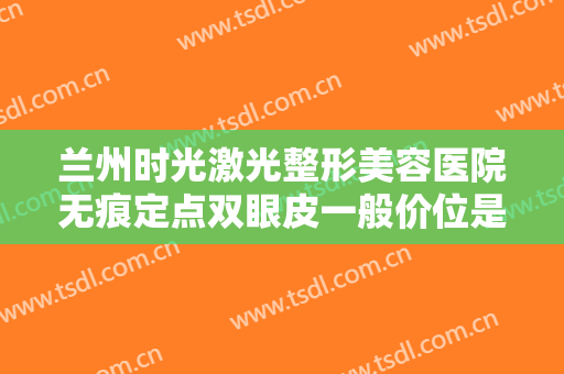 兰州时光激光整形美容医院无痕定点双眼皮一般价位是多少费用?靠谱吗?