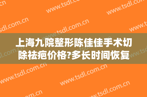上海九院整形陈佳佳手术切除祛疤价格?多长时间恢复?(上海九院疤痕整形好的医生)