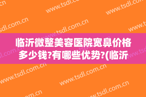 临沂微整美容医院宽鼻价格多少钱?有哪些优势?(临沂最好的微整形医院)