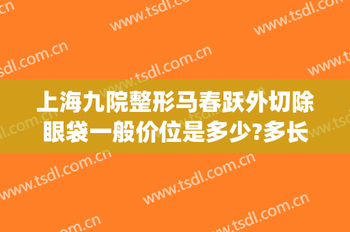 上海九院整形马春跃外切除眼袋一般价位是多少?多长时间恢复?(上海第九人民医院整形眼袋专家)