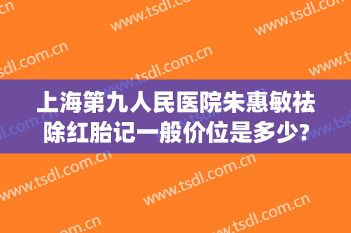 上海第九人民医院朱惠敏祛除红胎记一般价位是多少?效果怎么样?(上海九院治疗红色胎记)