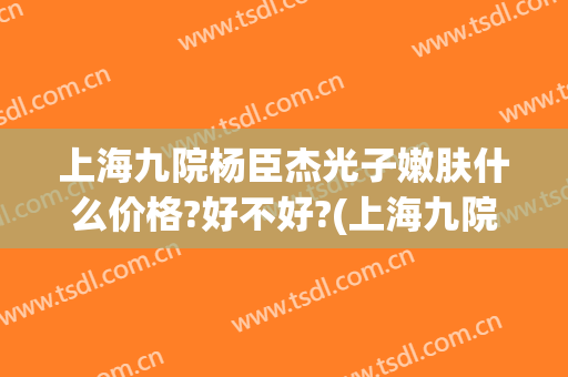 上海九院杨臣杰光子嫩肤什么价格?好不好?(上海九院光子嫩肤多少钱)