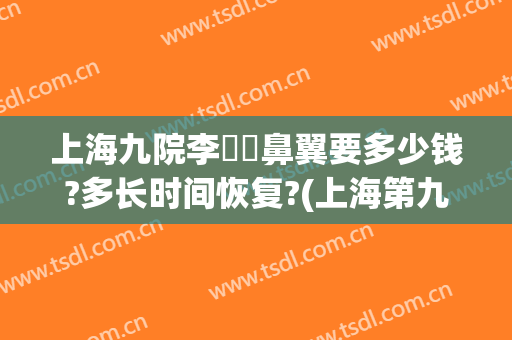 上海九院李烿烿鼻翼要多少钱?多长时间恢复?(上海第九医院鼻子整形多少钱)