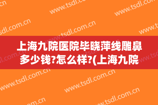 上海九院医院毕晓萍线雕鼻多少钱?怎么样?(上海九院做线雕哪个专家好)