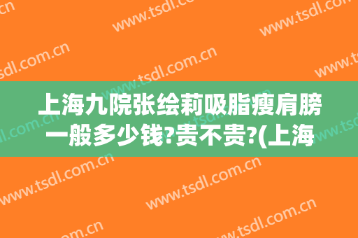 上海九院张绘莉吸脂瘦肩膀一般多少钱?贵不贵?(上海九院手臂抽脂多少钱)