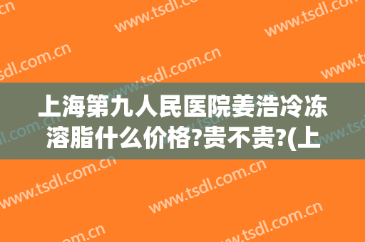 上海第九人民医院姜浩冷冻溶脂什么价格?贵不贵?(上海九院冷冻溶脂多少钱)