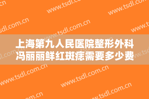 上海第九人民医院整形外科冯丽丽鲜红斑痣需要多少费用?靠谱吗?